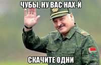 чубы, ну вас нах-й скачите одни
