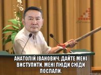  анатолій іванович, дайте мені виступити. мені люди сюди послали.