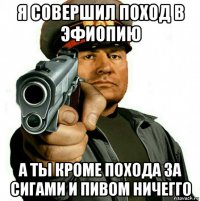 я совершил поход в эфиопию а ты кроме похода за сигами и пивом ничегго
