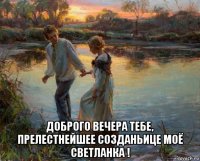  доброго вечера тебе, прелестнейшее созданьице моё светланка !