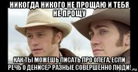 никогда никого не прощаю и тебя не прощу как ты можешь писать про олега, если речь о денисе? разные совершенно люди!