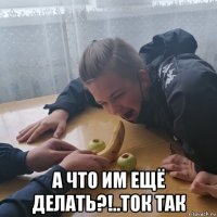  а что им ещё делать?!..ток так
