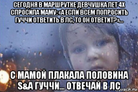 сегодня в маршрутке девчушка лет 4х спросила маму: «а если всем попросить гуччи ответить в лс, то он ответит?»... с мамой плакала половина s&a гуччи... отвечай в лс