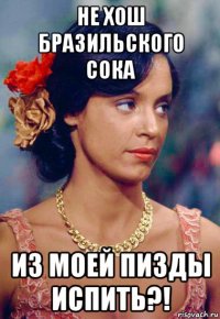 не хош бразильского сока из моей пизды испить?!