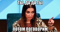 ты..да да ты потом поговорим