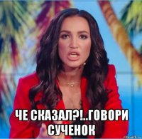  че сказал?!..говори сученок