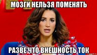 мозги нельзя поменять разве что внешность ток