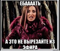 ебаааать а это не вырезайте из эфира