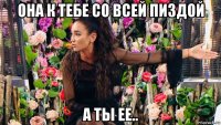 она к тебе со всей пиздой а ты ее..