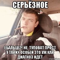 серьёзное ебальце?! не, туповат прост у таких особей это уж как диагноз идёт