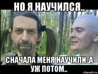 но я научился.. сначала меня научили..а уж потом..