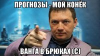прогнозы - мой конёк ванга в брюках (с)