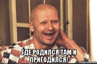  где родился там и пригодился!