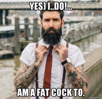yes) i..do!... am a fat cock to.