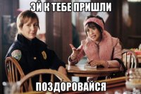эй к тебе пришли поздоровайся