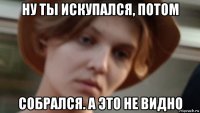 ну ты искупался, потом собрался. а это не видно