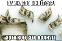 вам хуево живётся?! хотя кого это волнует
