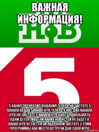 важная информация! 5 канал прекратил вещания теперь на частоте 5 канала вещает канал нтв.теперь у нас два канала нтв.на частоте 5 канала нтв будет показывать одни детективы ни каких новостей не будет а канал нтв остаётся на обычный частоте с теми программы как место встречи днк своя игра