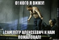 о! кого я вижу! сам пётр алексеевич к нам пожаловал!