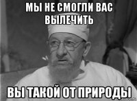 мы не смогли вас вылечить вы такой от природы