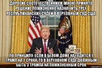 дорогие соотечественники. мною принято решение пожизненно назначить трёх республиканских судей в верховный суд сша по принципу: если в белом доме находится 1 трамп на 2 срока, то в верховном суде должным быть 3 трампа на пожизненный срок