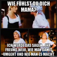 wie fühlst du dich mama? ich werde das sagen ...ihr freund weiß, wie man damit umgeht und wie man es macht