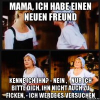 mama, ich habe einen neuen freund kenne ich ihn? - nein , - nur ich bitte dich, ihn nicht auch zu ficken, - ich werde es versuchen