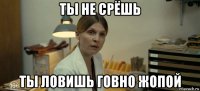 ты не срёшь ты ловишь говно жопой