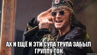  ах и ещё и эти супа трупа забыл группу ток