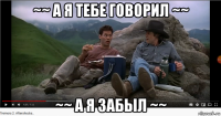 ~~ а я тебе говорил ~~ ~~ а я забыл ~~