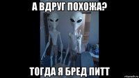 а вдруг похожа? тогда я бред питт
