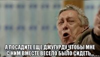  а посадите еще джугурду чтобы мне с ним вместе весело было сидеть...
