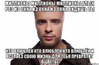 миллионы миллионы миллионы алых роз из окна из окна из окна видишь ты кто влюблён кто влюблён кто влюблён и всерьёз свою жизнь для тебя превратит в цветы