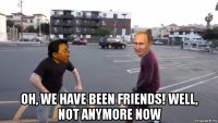  oh, we have been friends! well, not anymore now
