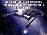 добрый вечер))) ты ни к чему не обязываешь себя... можно и просто поговорить...))) 