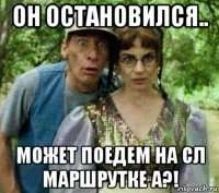 он остановился.. может поедем на сл маршрутке а?!