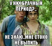 у них брачный период?.. не знаю..мне стоко не выпить