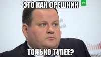 это как орешкин только тупее?