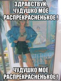 здравствуй, чудушко моё распрекрасненькое ! чудушко моё распрекрасненькое !