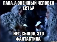 папа, а снежный человек есть? нет, сынок, это фантастика.