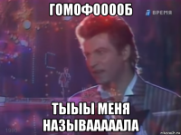 гомофооооб тыыы меня называаааала