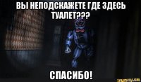 вы неподскажете где здесь туалет??? спасибо!