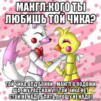 мангл:кого ты любишь той чика? той чика:олд бонни... мангл:о подожи ща ему расскажу!!! той чика:нет стой!не надо,блять,прошу не надо!