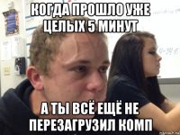 когда прошло уже целых 5 минут а ты всё ещё не перезагрузил комп