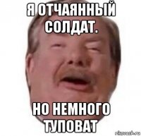 я отчаянный солдат. но немного туповат