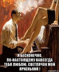  я бесконечно, по-настоящему навсегда тебя люблю, светлячок мой яркенький !