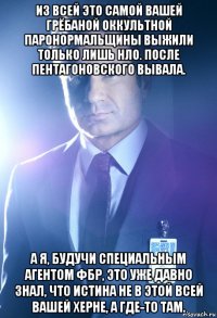 из всей это самой вашей грёбаной оккультной паронормальщины выжили только лишь нло. после пентагоновского вывала. а я, будучи специальным агентом фбр, это уже давно знал, что истина не в этой всей вашей херне, а где-то там.