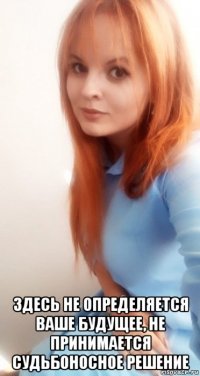  здесь не определяется ваше будущее, не принимается судьбоносное решение