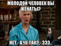 молодой человек вы женаты? нет,- а че так?,- эээ..