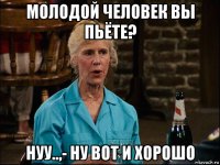 молодой человек вы пьёте? нуу..,- ну вот и хорошо